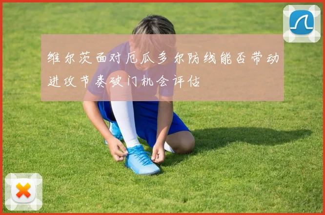 维尔茨面对厄瓜多尔防线能否带动进攻节奏破门机会评估