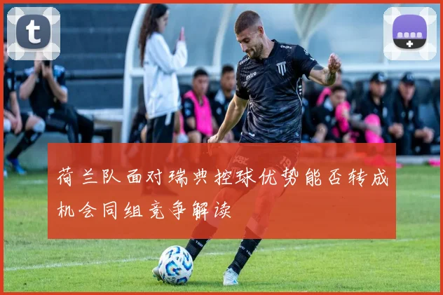 荷兰队面对瑞典控球优势能否转成机会同组竞争解读