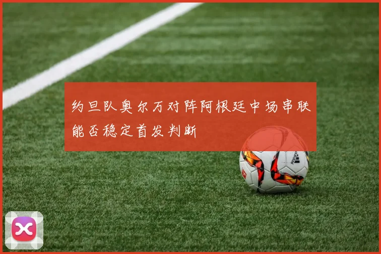 约旦队奥尔万对阵阿根廷中场串联能否稳定首发判断