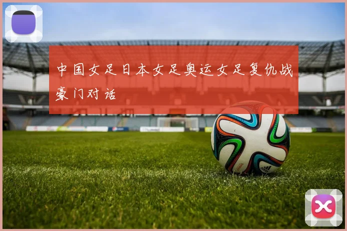 中国女足日本女足奥运女足复仇战豪门对话