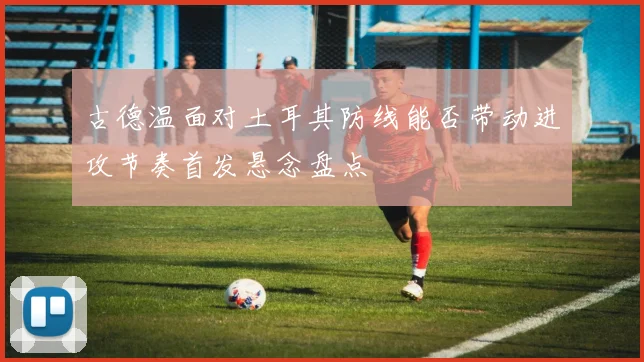 古德温面对土耳其防线能否带动进攻节奏首发悬念盘点