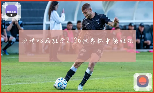 沙特vs西班牙2026世界杯中场组织
