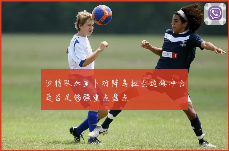 沙特队加里卜对阵乌拉圭边路冲击是否足够强重点盘点