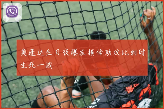 奥蓬达生日夜爆发横传助攻比利时生死一战