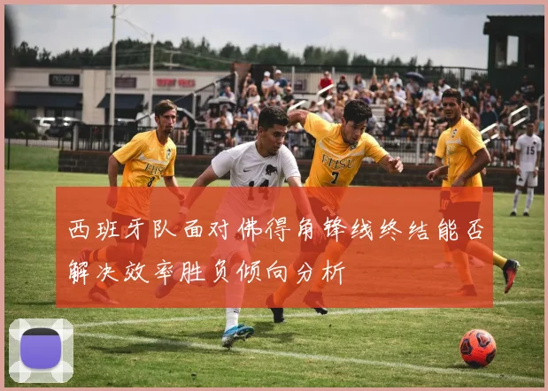 西班牙队面对佛得角锋线终结能否解决效率胜负倾向分析