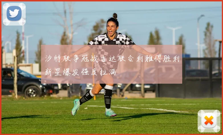 沙特联争冠战吉达联合利雅得胜利新星爆发强度拉满
