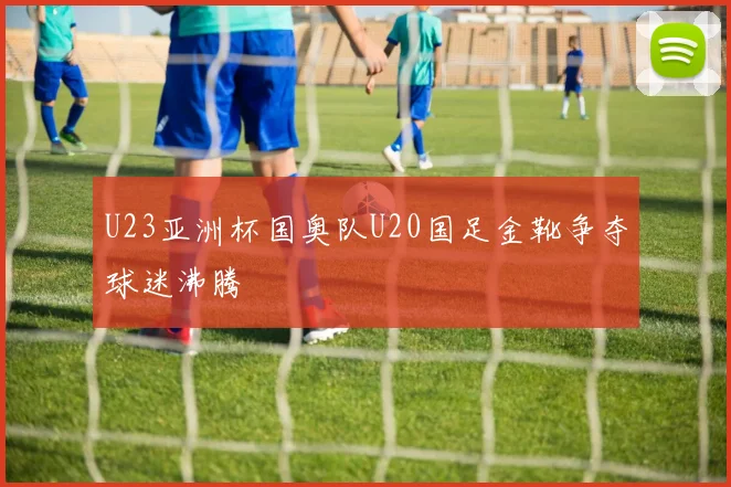 U23亚洲杯国奥队U20国足金靴争夺球迷沸腾