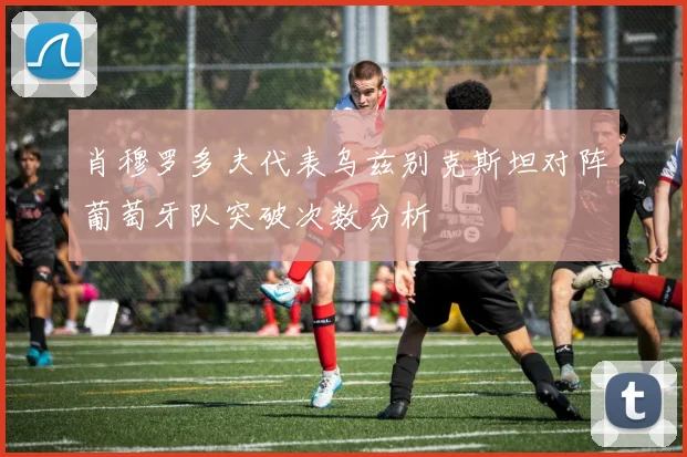 肖穆罗多夫代表乌兹别克斯坦对阵葡萄牙队突破次数分析