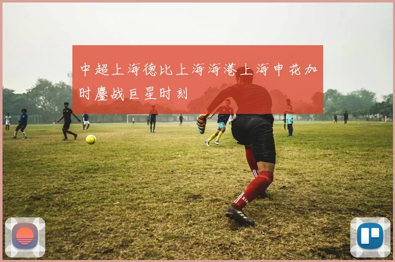中超上海德比上海海港上海申花加时鏖战巨星时刻