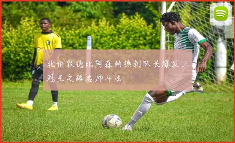 北伦敦德比阿森纳热刺队长爆发三冠王之路名帅斗法