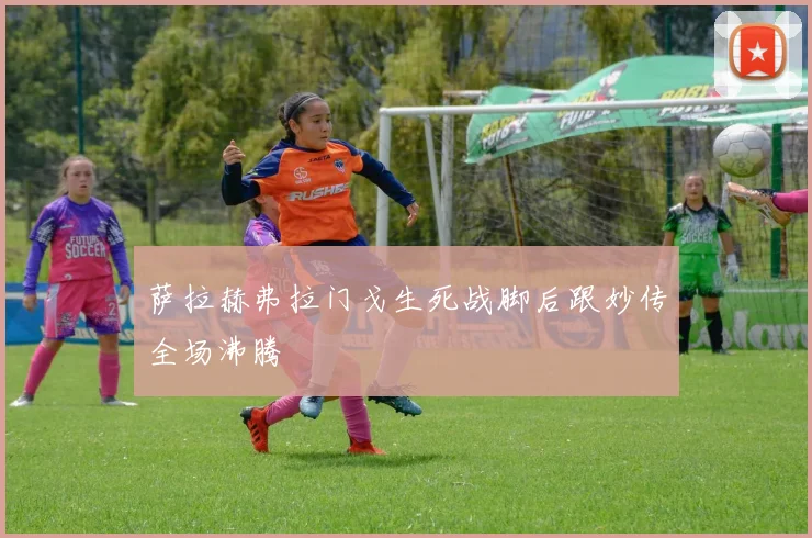萨拉赫弗拉门戈生死战脚后跟妙传全场沸腾