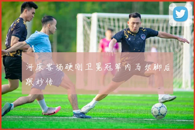 河床客场硬刚卫冕冠军内马尔脚后跟妙传