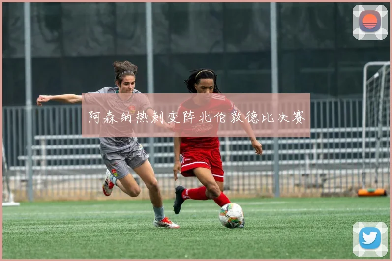 阿森纳热刺变阵北伦敦德比决赛
