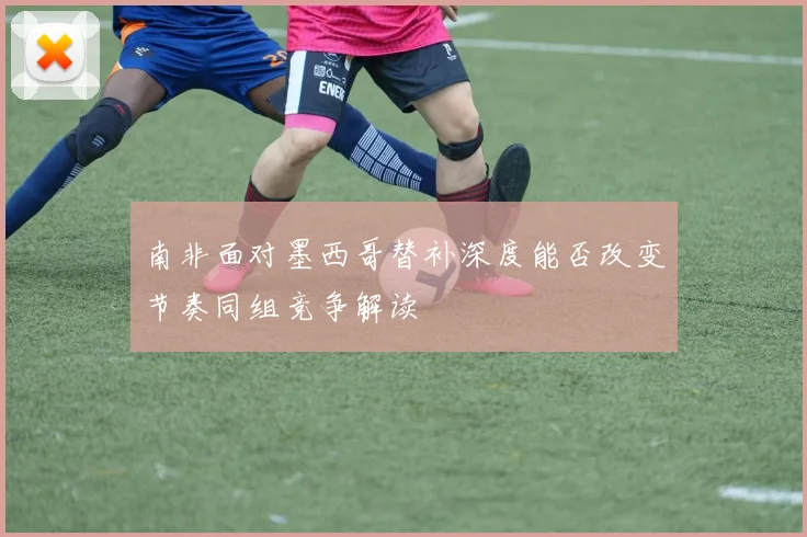 南非面对墨西哥替补深度能否改变节奏同组竞争解读