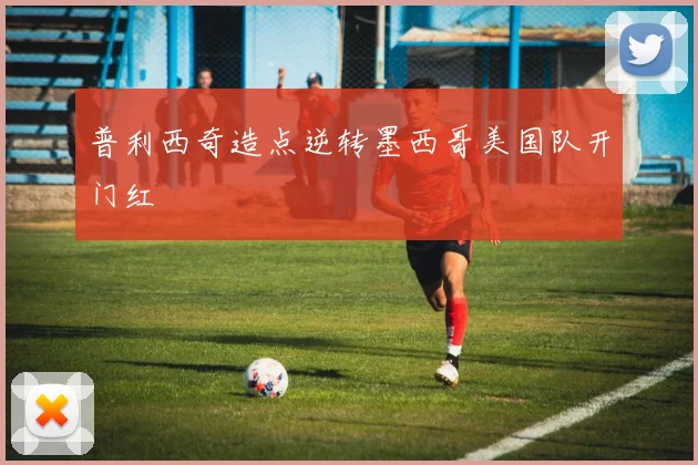 普利西奇造点逆转墨西哥美国队开门红
