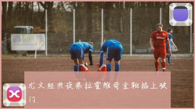 尤文经典夜弗拉霍维奇金靴插上破门