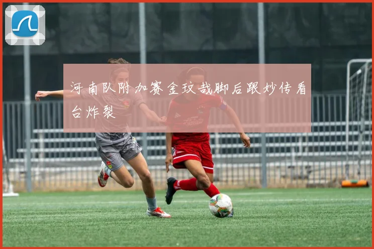 河南队附加赛金玟哉脚后跟妙传看台炸裂