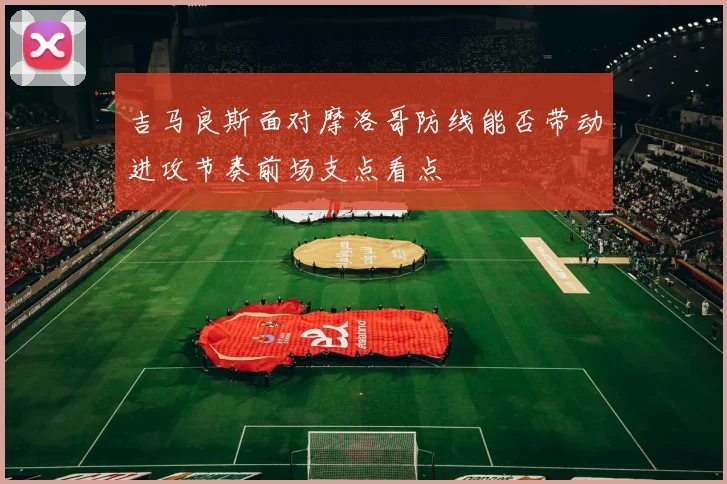 吉马良斯面对摩洛哥防线能否带动进攻节奏前场支点看点