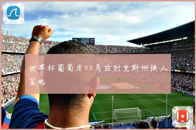 世界杯葡萄牙vs乌兹别克斯坦换人策略