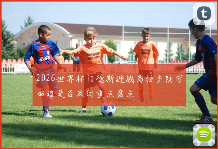 2026世界杯门德斯迎战乌拉圭防守回追是否及时重点盘点