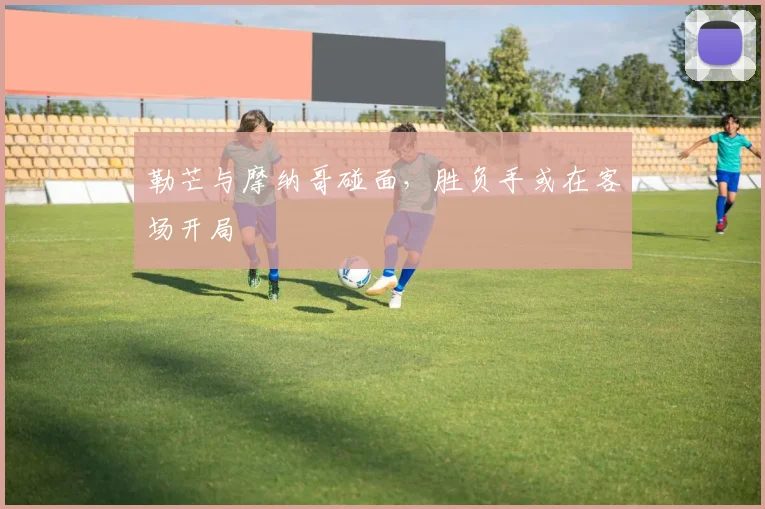 勒芒与摩纳哥碰面,胜负手或在客场开局