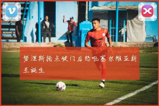努涅斯抢点破门后怒吼塞尔维亚新王诞生