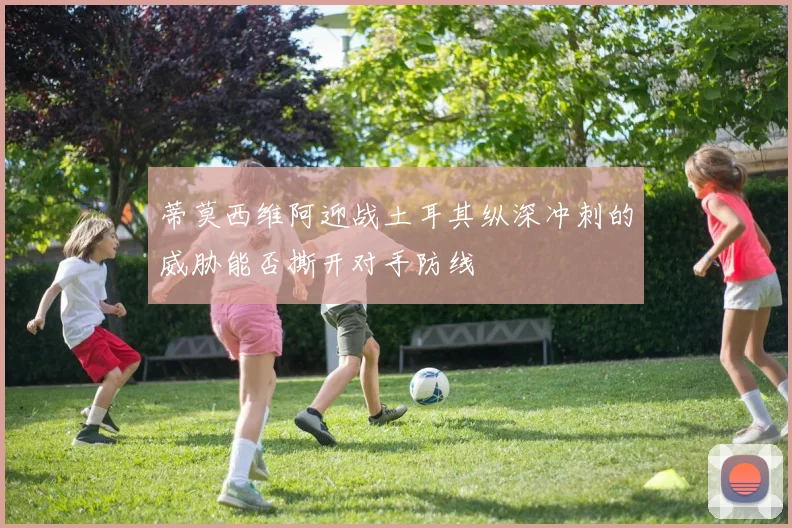 蒂莫西维阿迎战土耳其纵深冲刺的威胁能否撕开对手防线