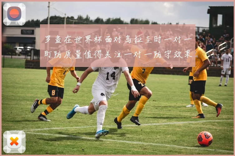 罗查在世界杯面对乌拉圭时一对一盯防质量值得关注一对一防守效果