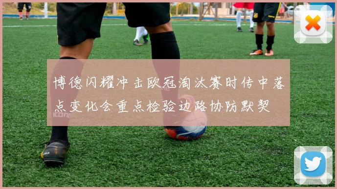 博德闪耀冲击欧冠淘汰赛时传中落点变化会重点检验边路协防默契