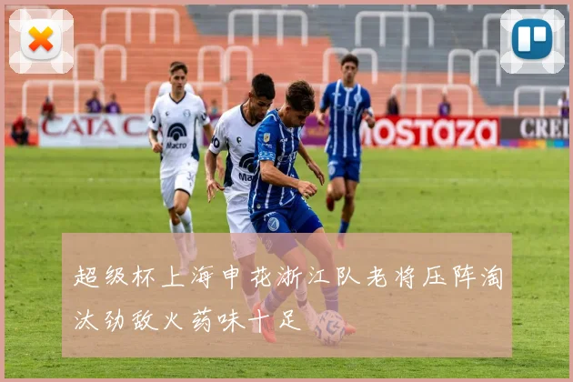超级杯上海申花浙江队老将压阵淘汰劲敌火药味十足