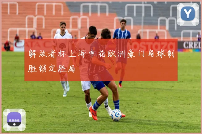 解放者杯上海申花欧洲豪门角球制胜锁定胜局