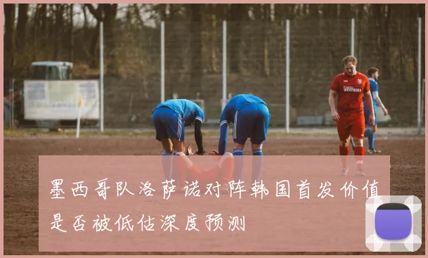 墨西哥队洛萨诺对阵韩国首发价值是否被低估深度预测