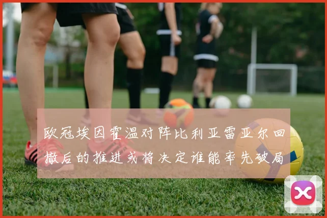 欧冠埃因霍温对阵比利亚雷亚尔回撤后的推进或将决定谁能率先破局