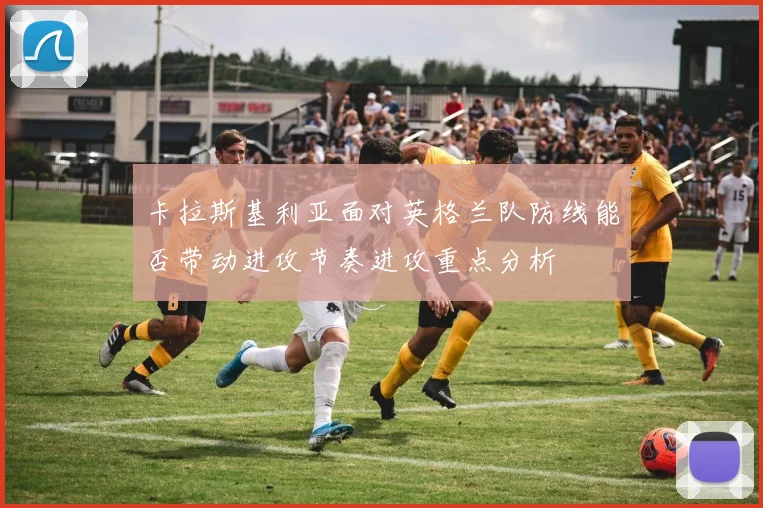 卡拉斯基利亚面对英格兰队防线能否带动进攻节奏进攻重点分析