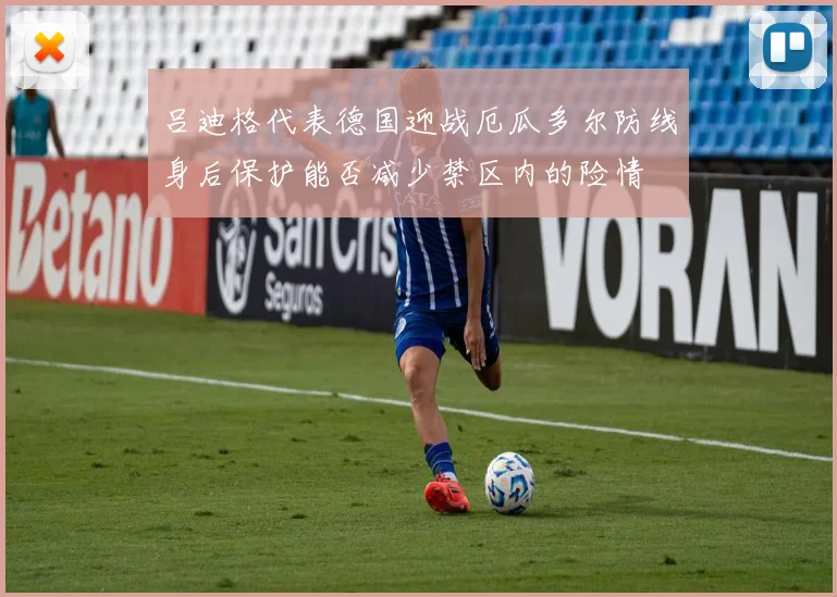 吕迪格代表德国迎战厄瓜多尔防线身后保护能否减少禁区内的险情
