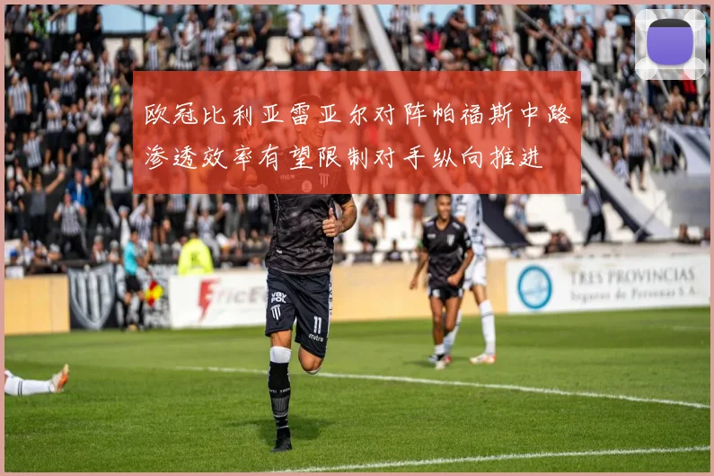 欧冠比利亚雷亚尔对阵帕福斯中路渗透效率有望限制对手纵向推进