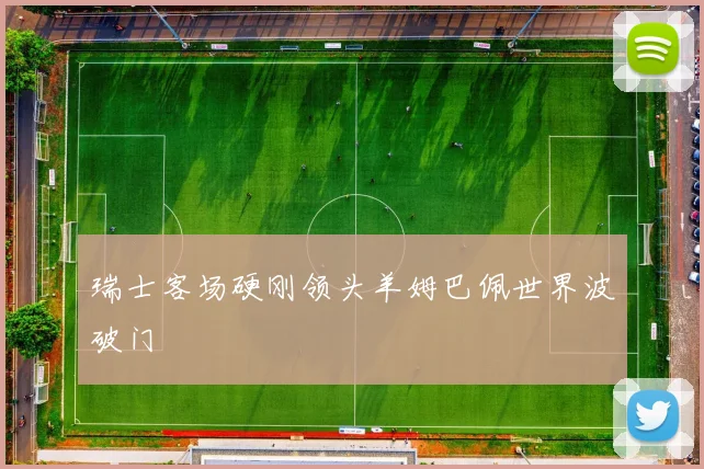 瑞士客场硬刚领头羊姆巴佩世界波破门