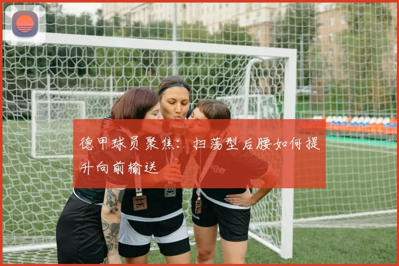 德甲球员聚焦:扫荡型后腰如何提升向前输送