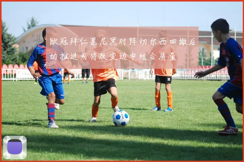 欧冠拜仁慕尼黑对阵切尔西回撤后的推进或将改变边中结合质量