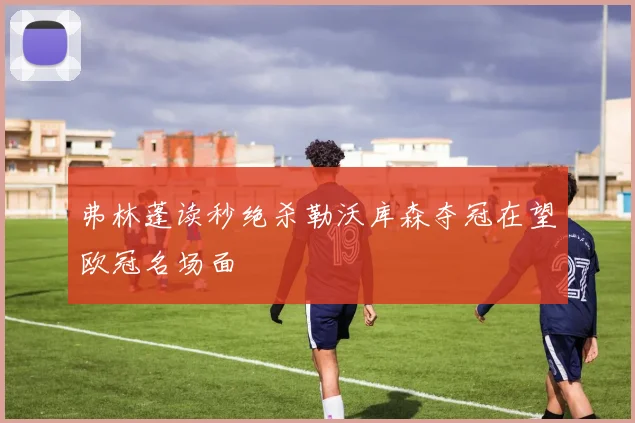 弗林蓬读秒绝杀勒沃库森夺冠在望欧冠名场面