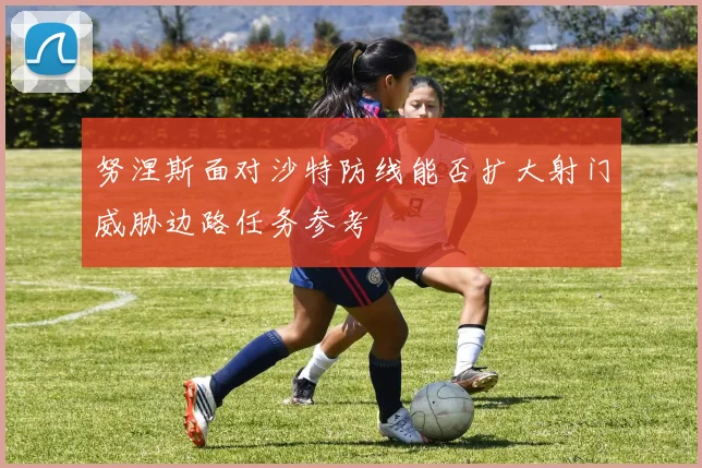 努涅斯面对沙特防线能否扩大射门威胁边路任务参考